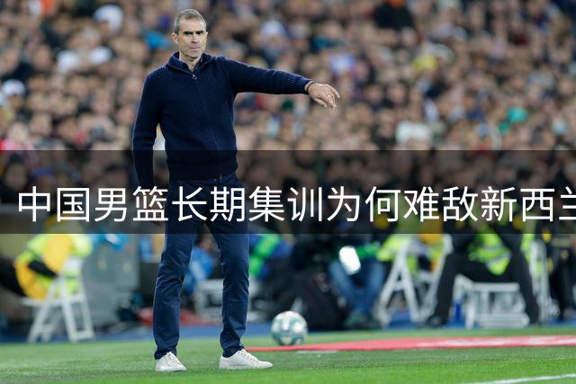 中国男篮长期集训为何难敌新西兰短期磨合？