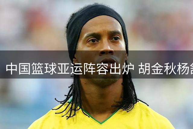 中国篮球亚运阵容出炉 胡金秋杨舒予领衔出战