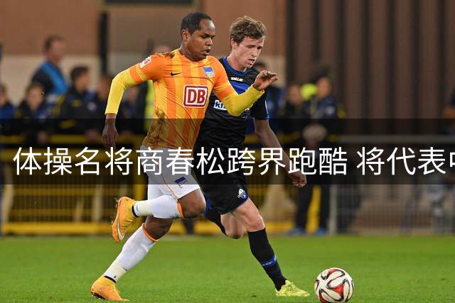 体操名将商春松跨界跑酷 将代表中国队出征法国赛事