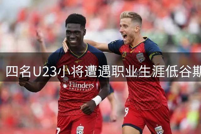 四名U23小将遭遇职业生涯低谷期 新赛季状态急剧下滑
