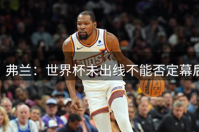 弗兰：世界杯未出线不能否定幕后的努力，相信好的结果会到来