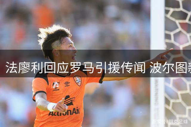 法廖利回应罗马引援传闻 波尔图新星转会风波背后真相
