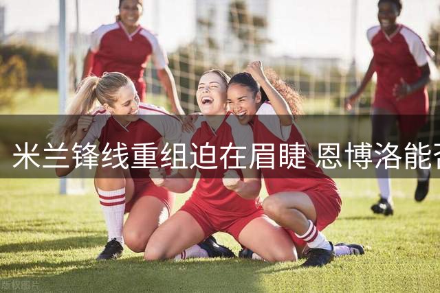 米兰锋线重组迫在眉睫 恩博洛能否成为新答案？