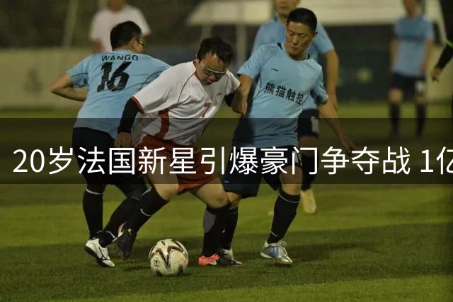 20岁法国新星引爆豪门争夺战 1亿身价背后暗藏玄机